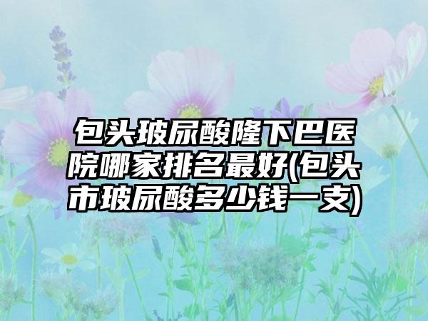 包头玻尿酸隆下巴医院哪家排名较好(包头市玻尿酸多少钱一支)