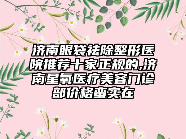 济南眼袋祛除整形医院推荐十家正规的,济南星氧医疗美容门诊部价格蛮实在