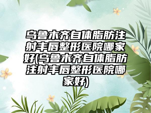 乌鲁木齐自体脂肪注射丰唇整形医院哪家好(乌鲁木齐自体脂肪注射丰唇整形医院哪家好)