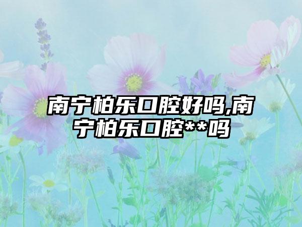 南宁柏乐口腔好吗,南宁柏乐口腔**吗