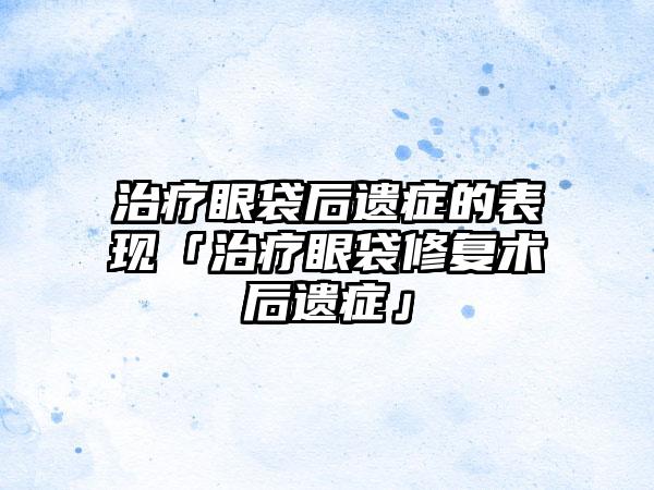 治疗眼袋后遗症的表现「治疗眼袋修复术后遗症」