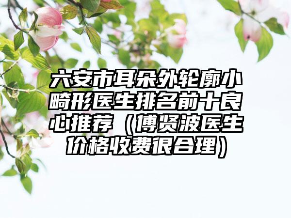 六安市耳朵外轮廓小畸形医生排名前十良心推荐（傅贤波医生价格收费很合理）