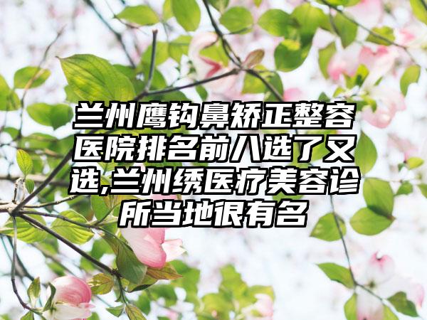 兰州鹰钩鼻矫正整容医院排名前八选了又选,兰州绣医疗美容诊所当地很有名