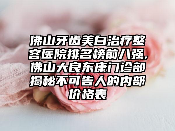 佛山牙齿美白治疗整容医院排名榜前八强,佛山大良东康门诊部揭秘不可告人的内部价格表