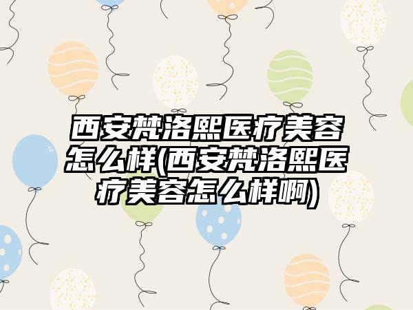 西安梵洛熙医疗美容怎么样(西安梵洛熙医疗美容怎么样啊)