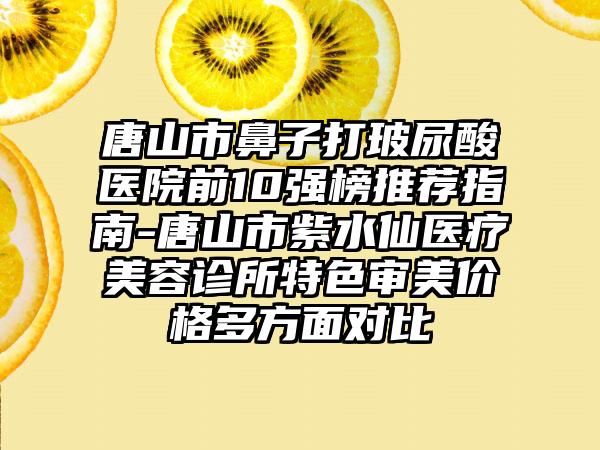 唐山市鼻子打玻尿酸医院前10强榜推荐指南-唐山市紫水仙医疗美容诊所特色审美价格多方面对比