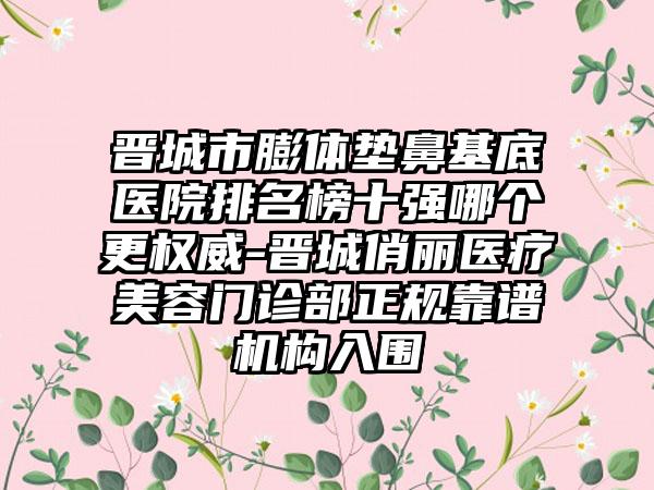 晋城市膨体垫鼻基底医院排名榜十强哪个更权威-晋城俏丽医疗美容门诊部正规靠谱机构入围