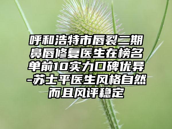 呼和浩特市唇裂二期鼻唇修复医生在榜名单前10实力口碑优异-苏士平医生风格自然而且风评稳定