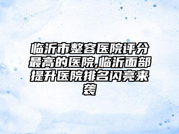 临沂市整容医院评分较高的医院,临沂面部提升医院排名闪亮来袭