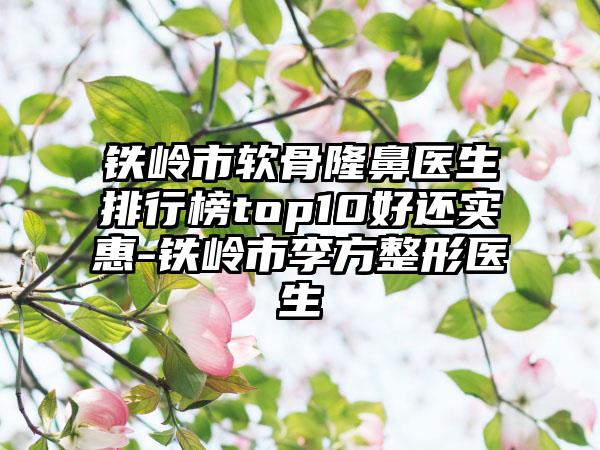 铁岭市软骨隆鼻医生排行榜top10好还实惠-铁岭市李方整形医生