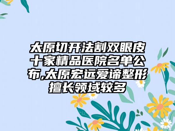 太原切开法割双眼皮十家精品医院名单公布,太原宏远爱谛整形擅长领域较多