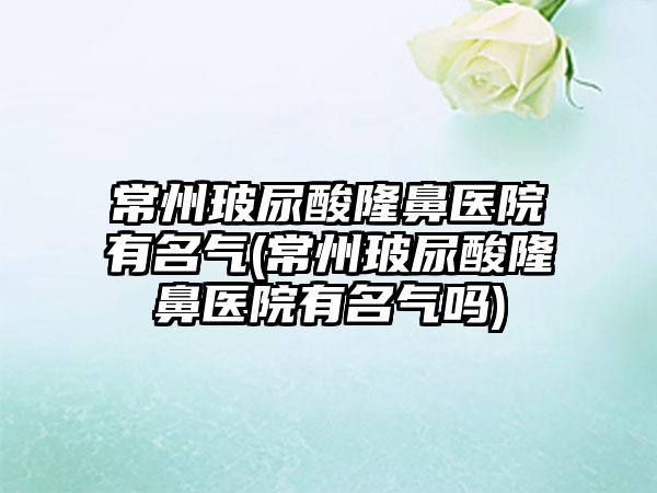 常州玻尿酸隆鼻医院有名气(常州玻尿酸隆鼻医院有名气吗)