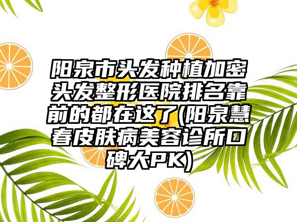 阳泉市头发种植加密头发整形医院排名靠前的都在这了(阳泉慧春皮肤病美容诊所口碑大PK)