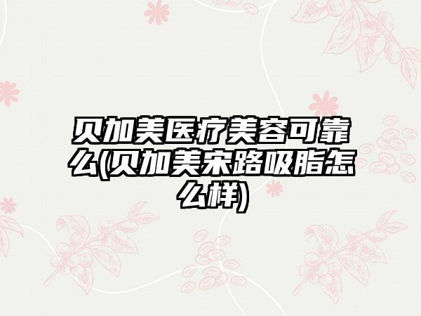 贝加美医疗美容可靠么(贝加美宋路吸脂怎么样)