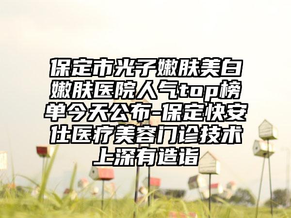 保定市光子嫩肤美白嫩肤医院人气top榜单今天公布-保定快安仕医疗美容门诊技术上深有造诣