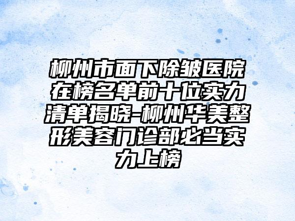 柳州市面下除皱医院在榜名单前十位实力清单揭晓-柳州华美整形美容门诊部必当实力上榜