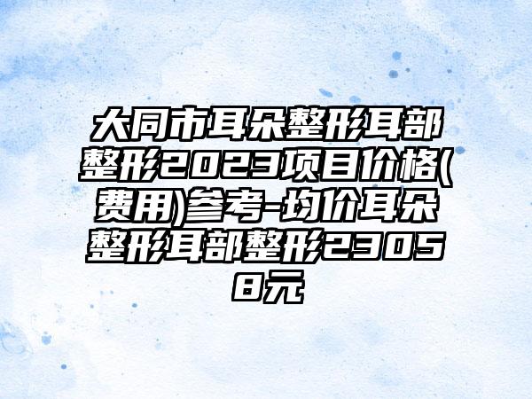 大同市耳朵整形耳部整形2023项目价格(费用)参考-均价耳朵整形耳部整形23058元