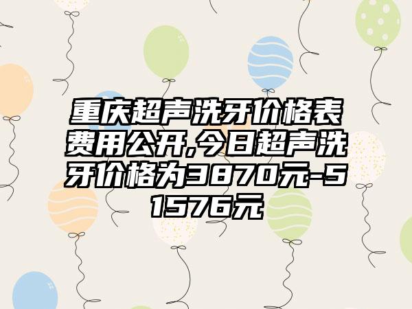 重庆超声洗牙价格表费用公开,今日超声洗牙价格为3870元-51576元