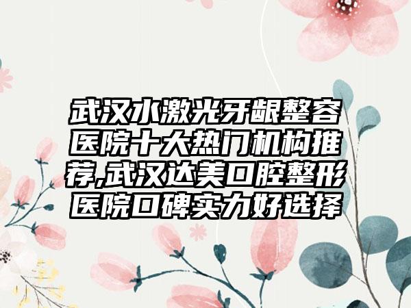 武汉水激光牙龈整容医院十大热门机构推荐,武汉达美口腔整形医院口碑实力好选择