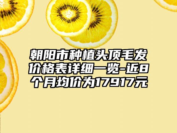 朝阳市种植头顶毛发价格表详细一览-近8个月均价为17917元