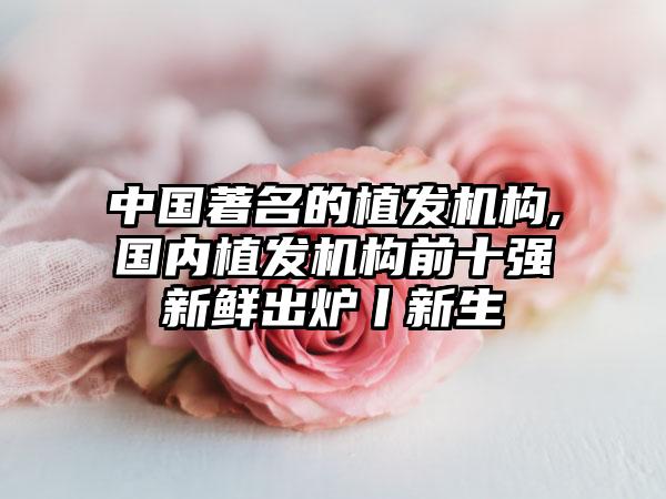 中国重要的植发机构,国内植发机构前十强新鲜出炉丨新生