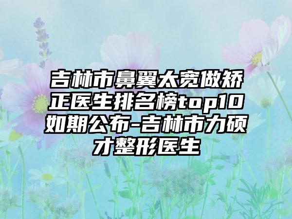 吉林市鼻翼太宽做矫正医生排名榜top10如期公布-吉林市力硕才整形医生