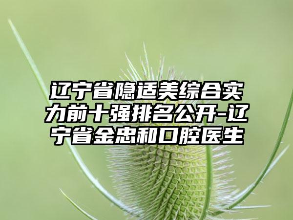 辽宁省隐适美综合实力前十强排名公开-辽宁省金忠和口腔医生