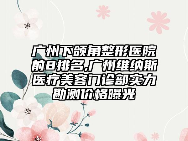 广州下颌角整形医院前8排名,广州维纳斯医疗美容门诊部实力勘测价格曝光