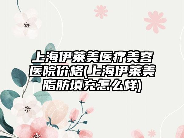 上海伊莱美医疗美容医院价格(上海伊莱美脂肪填充怎么样)