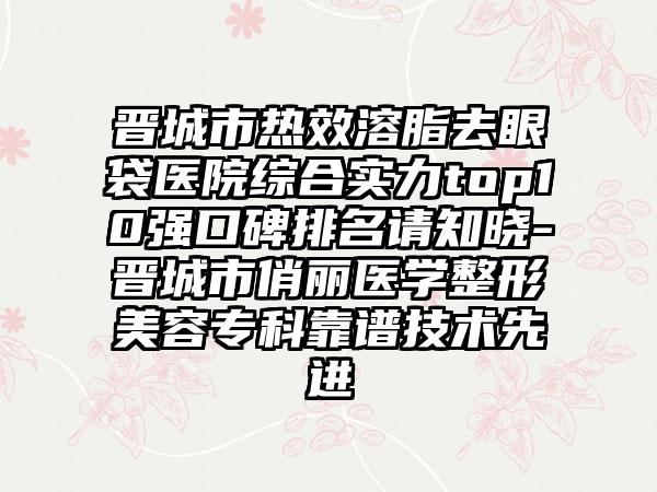 晋城市热效溶脂去眼袋医院综合实力top10强口碑排名请知晓-晋城市俏丽医学整形美容专科靠谱技术较好