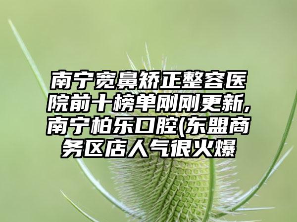 南宁宽鼻矫正整容医院前十榜单刚刚更新,南宁柏乐口腔(东盟商务区店人气很火爆