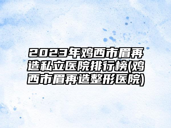 2023年鸡西市眉再造私立医院排行榜(鸡西市眉再造整形医院)