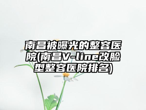 南昌被曝光的整容医院(南昌V-line改脸型整容医院排名)