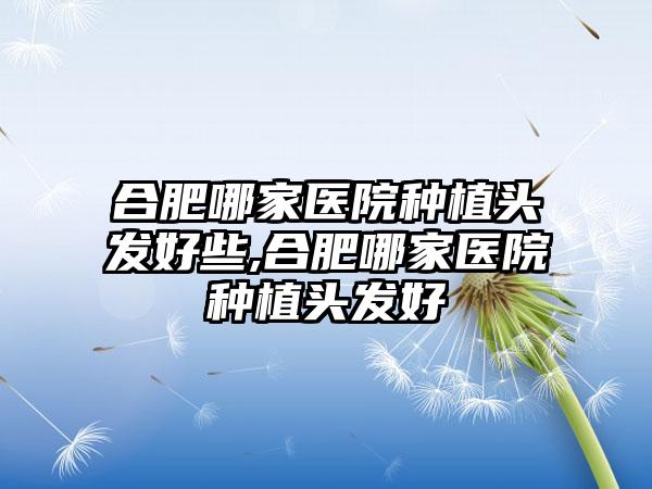 合肥哪家医院种植头发好些,合肥哪家医院种植头发好