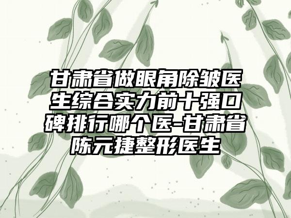 甘肃省做眼角除皱医生综合实力前十强口碑排行哪个医-甘肃省陈元捷整形医生