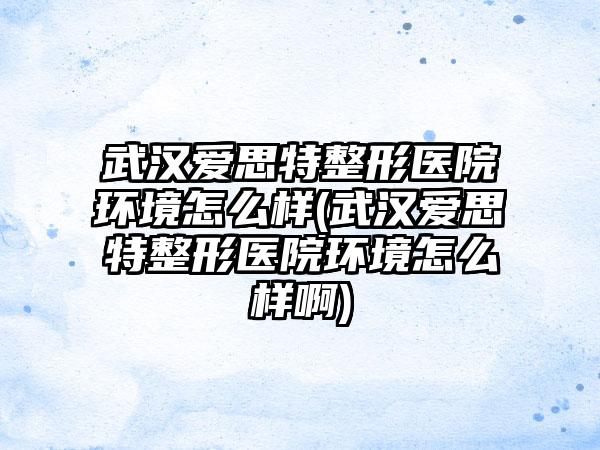 武汉爱思特整形医院环境怎么样(武汉爱思特整形医院环境怎么样啊)