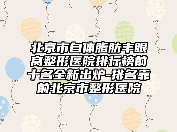 北京市自体脂肪丰眼窝整形医院排行榜前十名全新出炉-排名靠前北京市整形医院