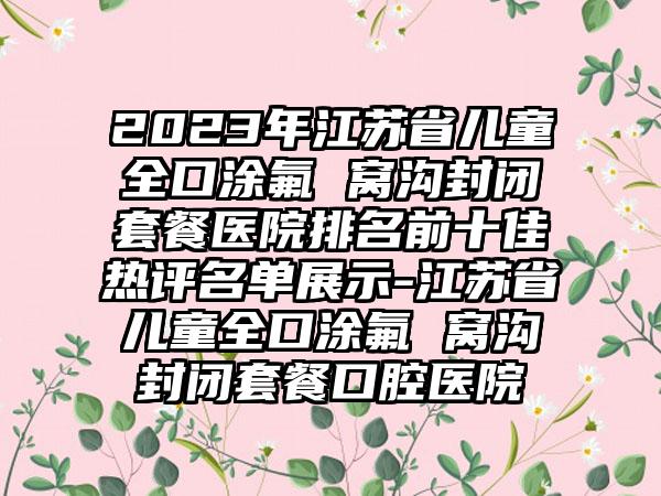 2023年江苏省儿童全口涂氟 窝沟封闭套餐医院排名前十佳热评名单展示-江苏省儿童全口涂氟 窝沟封闭套餐口腔医院