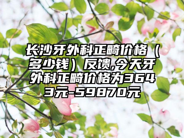 长沙牙外科正畸价格（多少钱）反馈,今天牙外科正畸价格为3643元-59870元