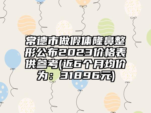 常德市做假体七元公布2023价格表供参考(近6个月均价为：31896元)