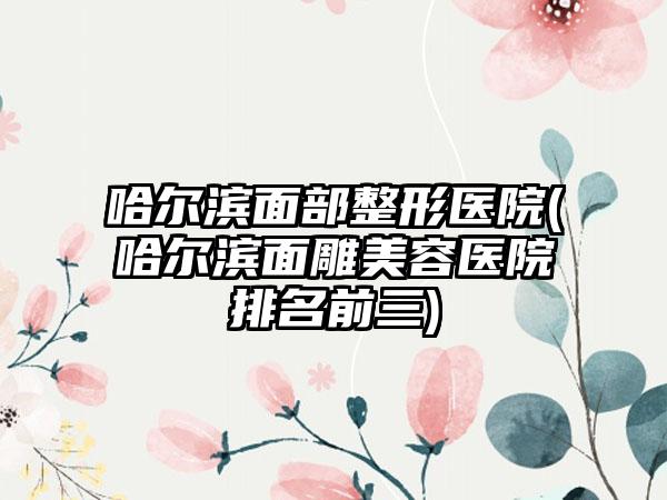 哈尔滨面部整形医院(哈尔滨面雕美容医院排名前三)