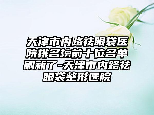 天津市内路祛眼袋医院排名榜前十位名单刷新了-天津市内路祛眼袋整形医院