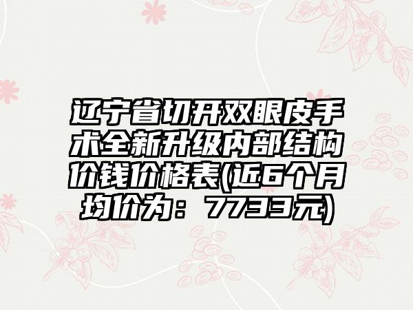 辽宁省切开双眼皮手术全新升级内部结构价钱价格表(近6个月均价为：7733元)