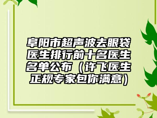 阜阳市超声波去眼袋医生排行前十名医生名单公布（许飞医生正规骨干医生包你满意）