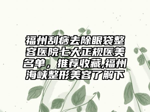 福州刮痧去除眼袋整容医院七大正规医美名单，推荐收藏,福州海峡整形美容了解下