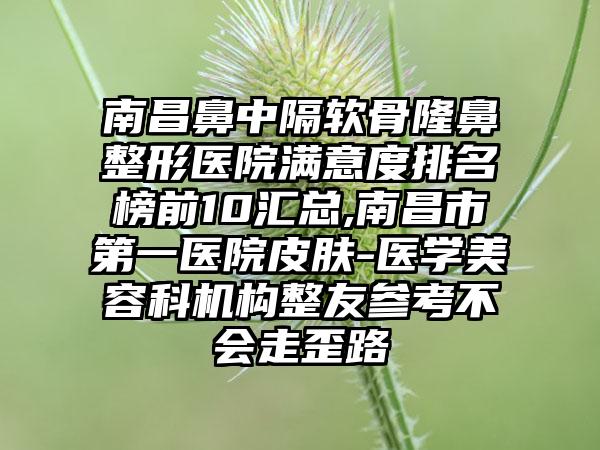 南昌鼻中隔软骨七元医院满意度排名榜前10汇总,南昌市第一医院皮肤-医学美容科机构整友参考不会走歪路