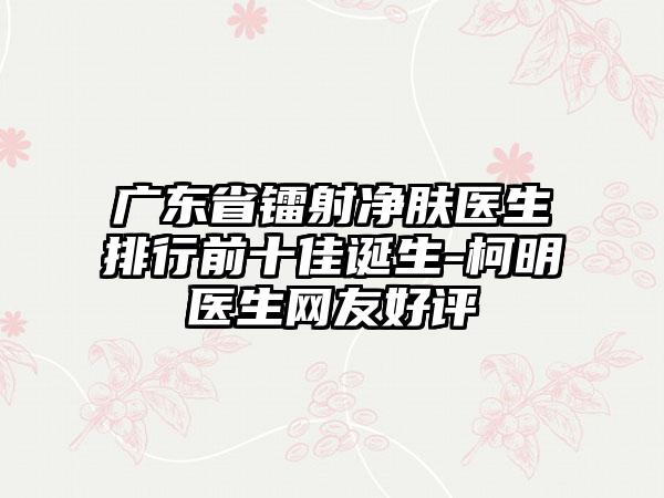 广东省镭射净肤医生排行前十佳诞生-柯明医生网友好评