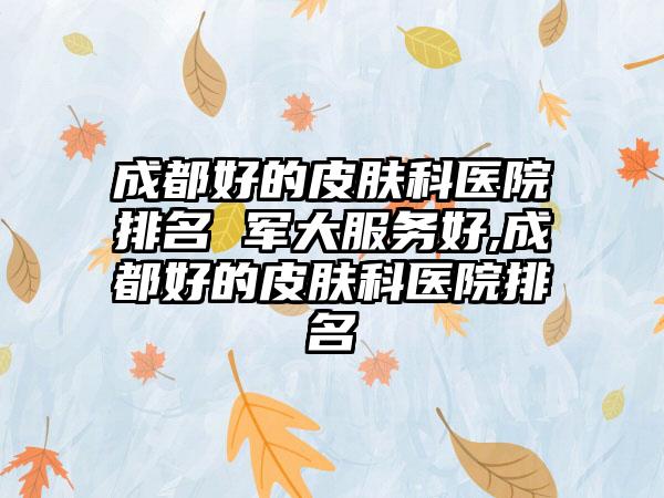 成都好的皮肤科医院排名 军大服务好,成都好的皮肤科医院排名