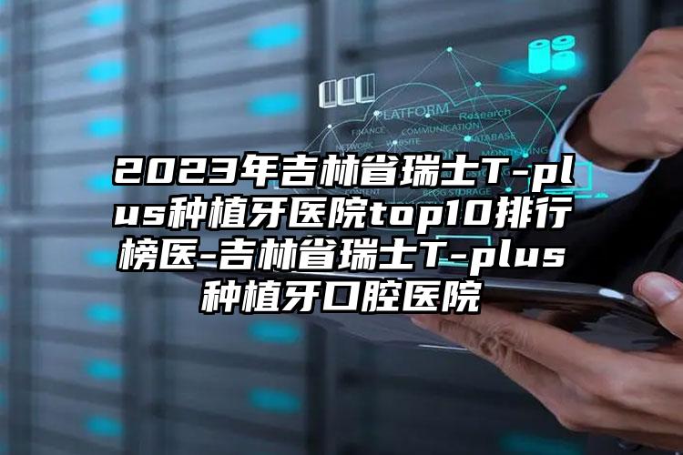 2023年吉林省瑞士T-plus种植牙医院top10排行榜医-吉林省瑞士T-plus种植牙口腔医院