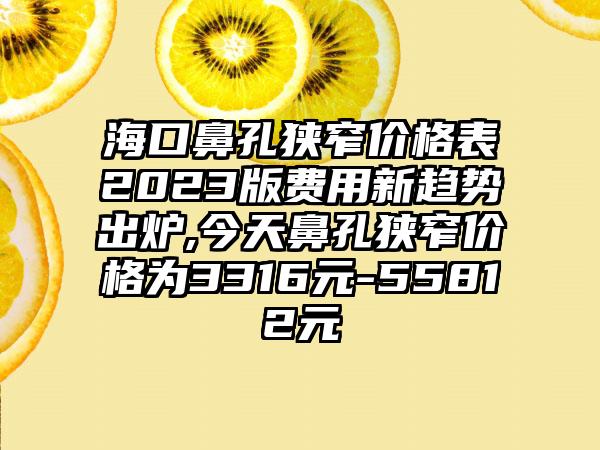 海口鼻孔狭窄价格表2023版费用新趋势出炉,今天鼻孔狭窄价格为3316元-55812元